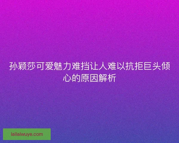 孙颖莎可爱魅力难挡让人难以抗拒巨头倾心的原因解析