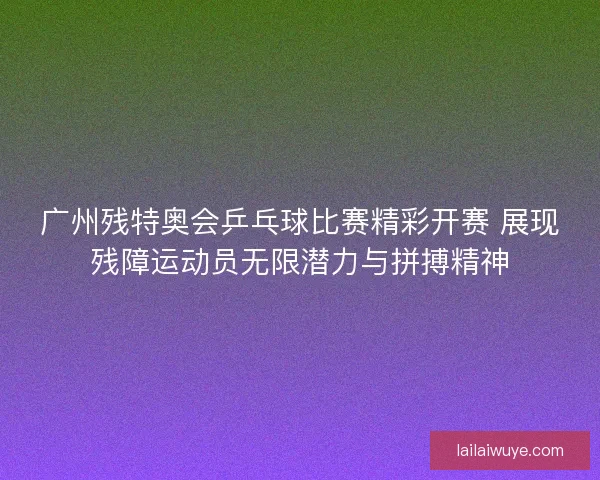 广州残特奥会乒乓球比赛精彩开赛 展现残障运动员无限潜力与拼搏精神